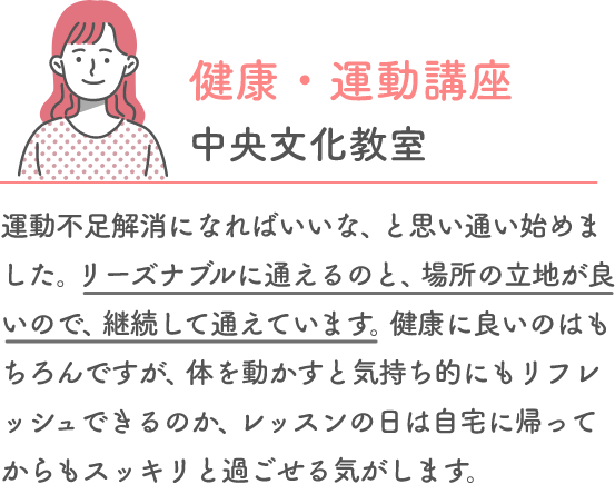 健康・運動講座 中央文化教室 運動不足解消になればいいな、と思い通い始めました。リーズナブルに通えるのと、場所の立地が良いので、継続して通えています。健康に良いのはもちろんですが、体を動かすと気持ち的にもリフレッシュできるのか、レッスンの日は自宅に帰ってからもスッキリと過ごせる気がします。