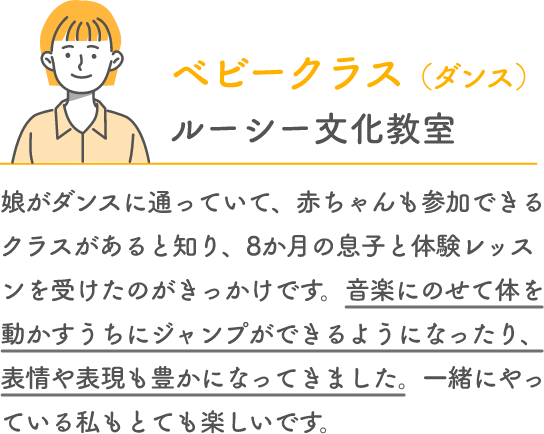 ベビークラス （ダンス） ルーシー文化教室 娘がダンスに通っていて、赤ちゃんも参加できるクラスがあると知り、8か月の息子と体験レッスンを受けたのがきっかけです。音楽にのせて体を動かすうちにジャンプができるようになったり、表情や表現も豊かになってきました。一緒にやっている私もとても楽しいです。