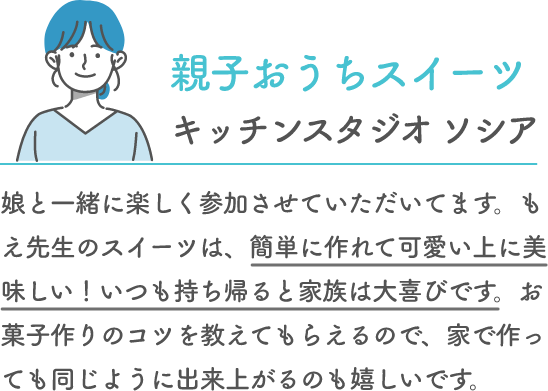 親子おうちスイーツ キッチンスタジオ ソシア 娘と一緒に楽しく参加させていただいてます。もえ先生のスイーツは、簡単に作れて可愛い上に美味しい！いつも持ち帰ると家族は大喜びです。お菓子作りのコツを教えてもらえるので、家で作っても同じように出来上がるのも嬉しいです。